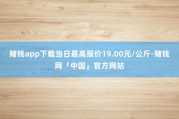 赌钱app下载当日最高报价19.00元/公斤-赌钱网「中国」官方网站
