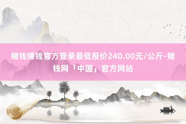 赌钱赚钱官方登录最低报价240.00元/公斤-赌钱网「中国」官方网站