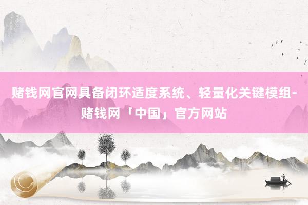 赌钱网官网具备闭环适度系统、轻量化关键模组-赌钱网「中国」官方网站