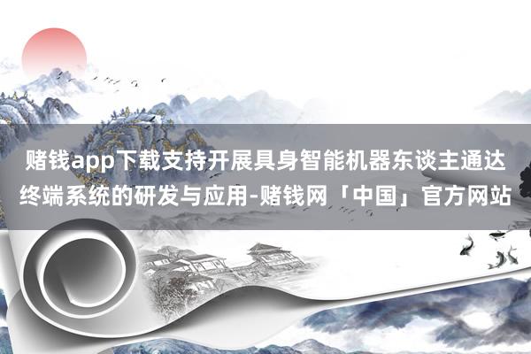 赌钱app下载支持开展具身智能机器东谈主通达终端系统的研发与应用-赌钱网「中国」官方网站