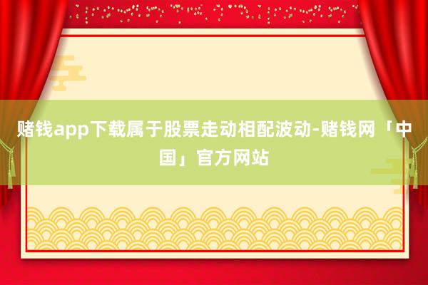 赌钱app下载属于股票走动相配波动-赌钱网「中国」官方网站