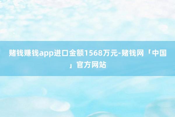 赌钱赚钱app进口金额1568万元-赌钱网「中国」官方网站