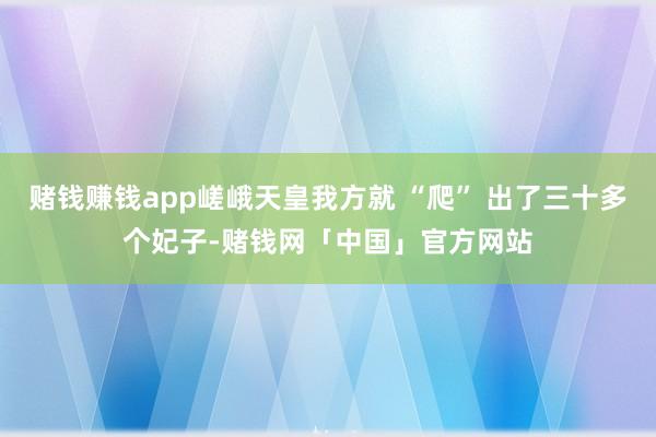 赌钱赚钱app嵯峨天皇我方就 “爬” 出了三十多个妃子-赌钱网「中国」官方网站