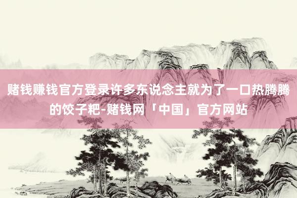 赌钱赚钱官方登录许多东说念主就为了一口热腾腾的饺子粑-赌钱网「中国」官方网站