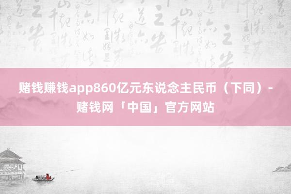 赌钱赚钱app860亿元东说念主民币（下同）-赌钱网「中国」官方网站