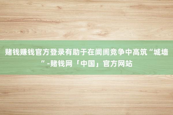 赌钱赚钱官方登录有助于在阛阓竞争中高筑“城墙”-赌钱网「中国」官方网站