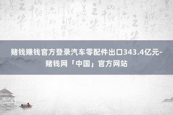 赌钱赚钱官方登录汽车零配件出口343.4亿元-赌钱网「中国」官方网站