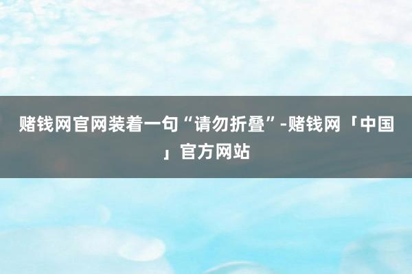 赌钱网官网装着一句“请勿折叠”-赌钱网「中国」官方网站
