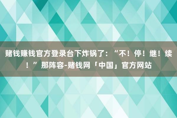 赌钱赚钱官方登录台下炸锅了：“不！停！继！续！” 那阵容-赌钱网「中国」官方网站