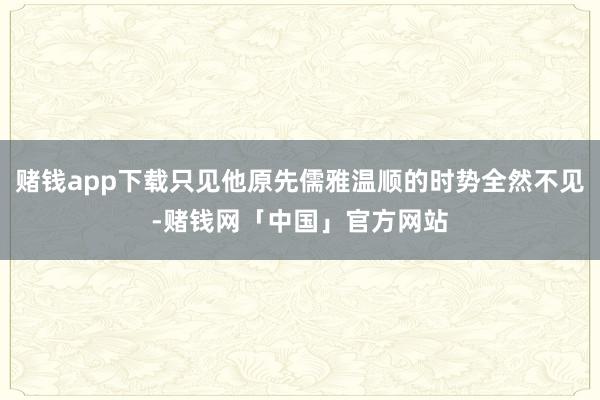 赌钱app下载只见他原先儒雅温顺的时势全然不见-赌钱网「中国」官方网站