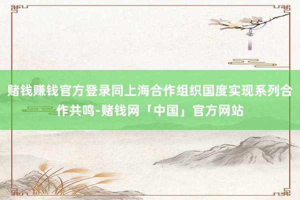 赌钱赚钱官方登录同上海合作组织国度实现系列合作共鸣-赌钱网「中国」官方网站