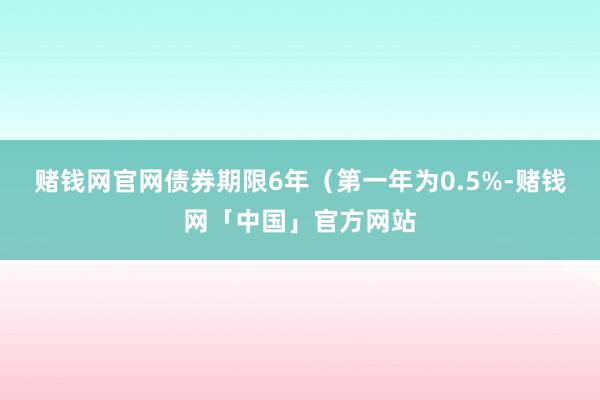 赌钱网官网债券期限6年（第一年为0.5%-赌钱网「中国」官方网站