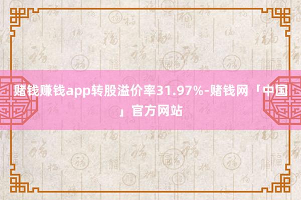 赌钱赚钱app转股溢价率31.97%-赌钱网「中国」官方网站